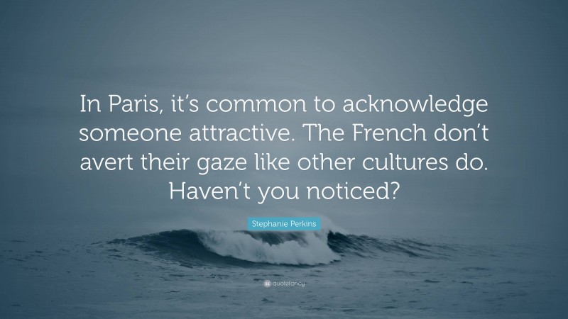 Stephanie Perkins Quote: “In Paris, it’s common to acknowledge someone attractive. The French don’t avert their gaze like other cultures do. Haven’t you noticed?”