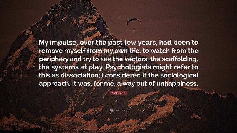 Anna Wiener Quote: “My impulse, over the past few years, had been to remove myself from my own life, to watch from the periphery and try to see the vectors, the scaffolding, the systems at play. Psychologists might refer to this as dissociation; I considered it the sociological approach. It was, for me, a way out of unhappiness.”