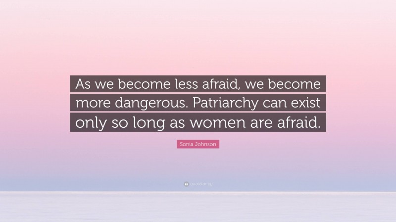 Sonia Johnson Quote: “As we become less afraid, we become more dangerous. Patriarchy can exist only so long as women are afraid.”