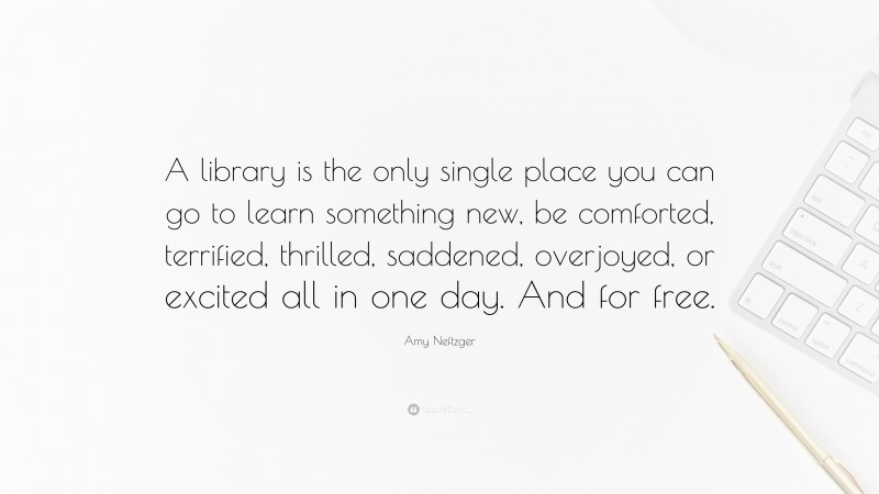 Amy Neftzger Quote: “A library is the only single place you can go to learn something new, be comforted, terrified, thrilled, saddened, overjoyed, or excited all in one day. And for free.”