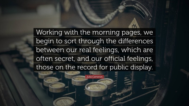 Julia Cameron Quote: “Working with the morning pages, we begin to sort through the differences between our real feelings, which are often secret, and our official feelings, those on the record for public display.”