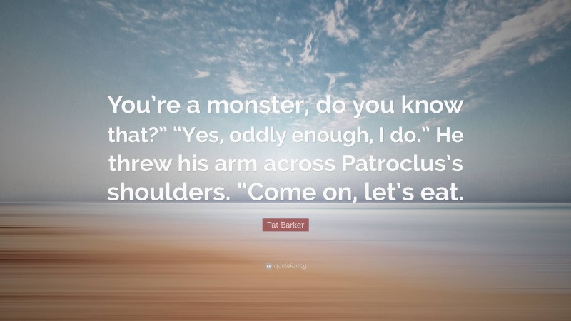 Pat Barker Quote: “You’re a monster, do you know that?” “Yes, oddly enough, I do.” He threw his arm across Patroclus’s shoulders. “Come on, let’s eat.”