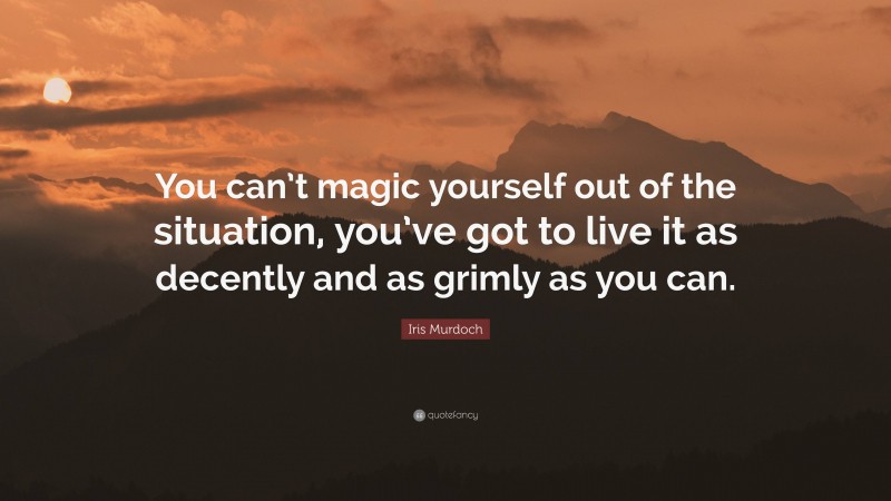 Iris Murdoch Quote: “You can’t magic yourself out of the situation, you’ve got to live it as decently and as grimly as you can.”