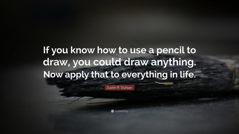 Justin R. Durban Quote: “If you know how to use a pencil to draw, you could draw anything. Now apply that to everything in life.”