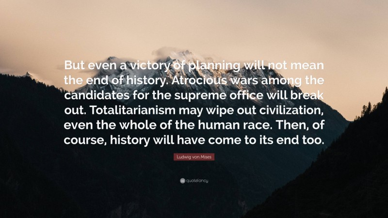 Ludwig von Mises Quote: “But even a victory of planning will not mean the end of history. Atrocious wars among the candidates for the supreme office will break out. Totalitarianism may wipe out civilization, even the whole of the human race. Then, of course, history will have come to its end too.”