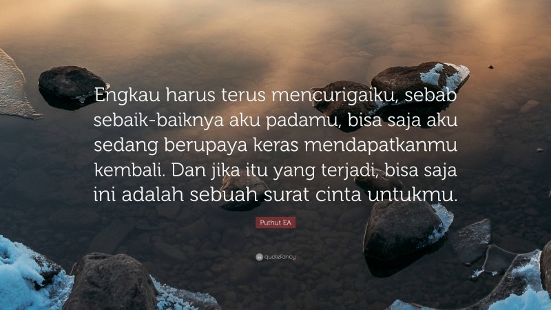 Puthut EA Quote: “Engkau harus terus mencurigaiku, sebab sebaik-baiknya aku padamu, bisa saja aku sedang berupaya keras mendapatkanmu kembali. Dan jika itu yang terjadi, bisa saja ini adalah sebuah surat cinta untukmu.”