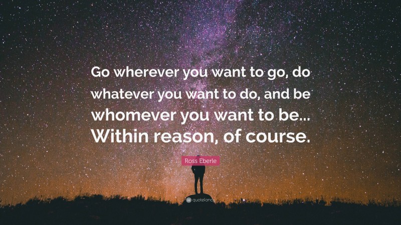 Ross Eberle Quote: “Go wherever you want to go, do whatever you want to do, and be whomever you want to be... Within reason, of course.”