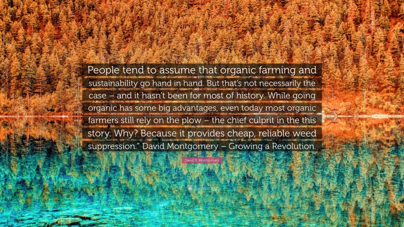 David R. Montgomery Quote: “People tend to assume that organic farming and sustainability go hand in hand. But that’s not necessarily the case – and it hasn’t been for most of history. While going organic has some big advantages, even today most organic farmers still rely on the plow – the chief culprit in the this story. Why? Because it provides cheap, reliable weed suppression.” David Montgomery – Growing a Revolution.”