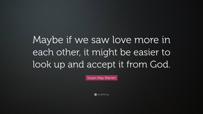 Susan May Warren Quote: “Maybe if we saw love more in each other, it might be easier to look up and accept it from God.”