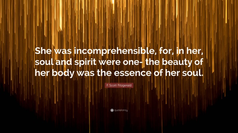 F. Scott Fitzgerald Quote: “She was incomprehensible, for, in her, soul and spirit were one- the beauty of her body was the essence of her soul.”