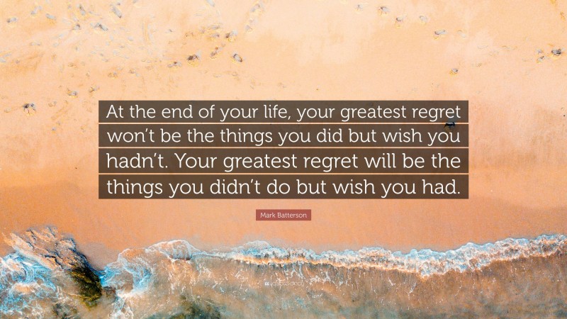 Mark Batterson Quote: “At the end of your life, your greatest regret won’t be the things you did but wish you hadn’t. Your greatest regret will be the things you didn’t do but wish you had.”