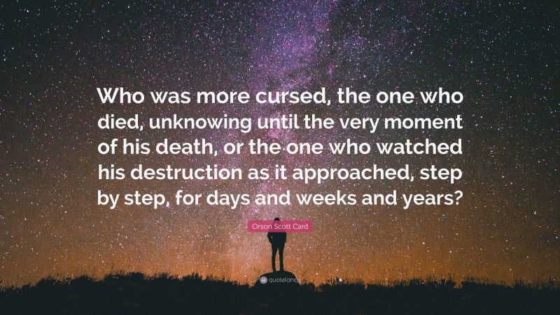 Orson Scott Card Quote: “Who was more cursed, the one who died, unknowing until the very moment of his death, or the one who watched his destruction as it approached, step by step, for days and weeks and years?”