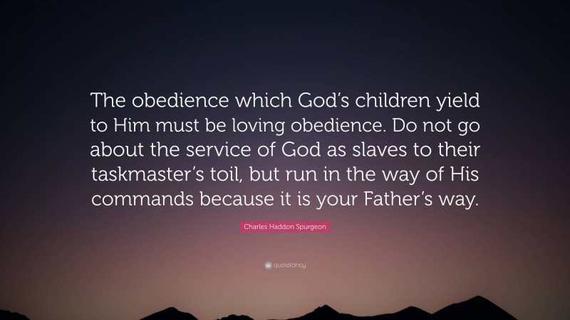 Charles Haddon Spurgeon Quote: “The obedience which God’s children yield to Him must be loving obedience. Do not go about the service of God as slaves to their taskmaster’s toil, but run in the way of His commands because it is your Father’s way.”