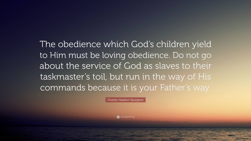 Charles Haddon Spurgeon Quote: “The obedience which God’s children yield to Him must be loving obedience. Do not go about the service of God as slaves to their taskmaster’s toil, but run in the way of His commands because it is your Father’s way.”