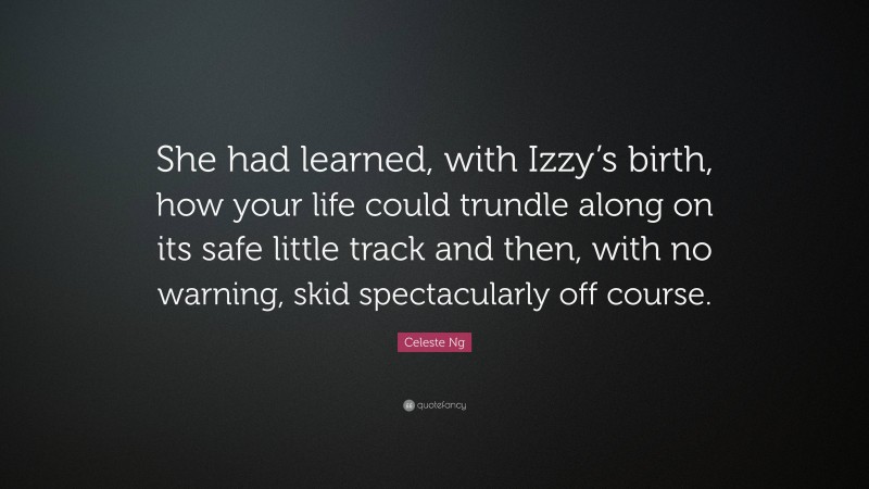 Celeste Ng Quote: “She had learned, with Izzy’s birth, how your life could trundle along on its safe little track and then, with no warning, skid spectacularly off course.”