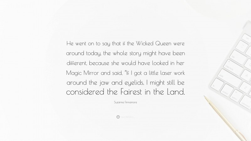 Suzanne Finnamore Quote: “He went on to say that if the Wicked Queen were around today, the whole story might have been different, because she would have looked in her Magic Mirror and said, “If I got a little laser work around the jaw and eyelids, I might still be considered the Fairest in the Land.”