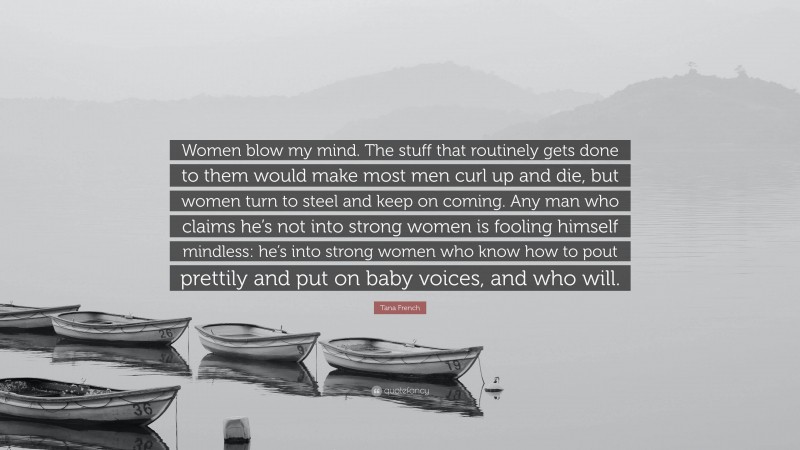 Tana French Quote: “Women blow my mind. The stuff that routinely gets done to them would make most men curl up and die, but women turn to steel and keep on coming. Any man who claims he’s not into strong women is fooling himself mindless: he’s into strong women who know how to pout prettily and put on baby voices, and who will.”