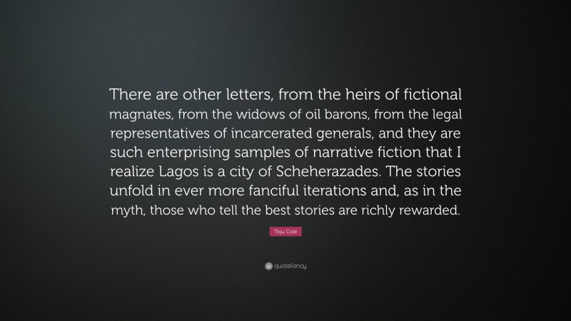 Teju Cole Quote: “There are other letters, from the heirs of fictional magnates, from the widows of oil barons, from the legal representatives of incarcerated generals, and they are such enterprising samples of narrative fiction that I realize Lagos is a city of Scheherazades. The stories unfold in ever more fanciful iterations and, as in the myth, those who tell the best stories are richly rewarded.”