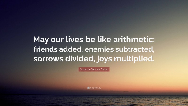 Suzanne Woods Fisher Quote: “May our lives be like arithmetic: friends added, enemies subtracted, sorrows divided, joys multiplied.”