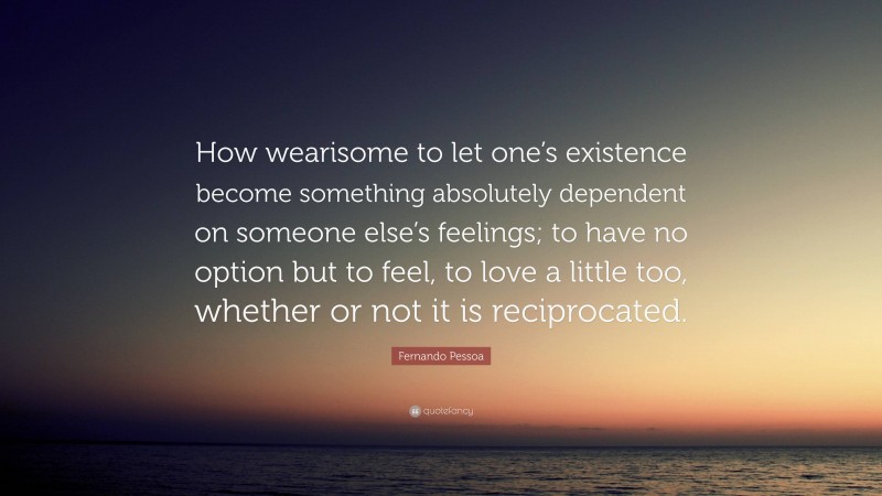 Fernando Pessoa Quote: “How wearisome to let one’s existence become something absolutely dependent on someone else’s feelings; to have no option but to feel, to love a little too, whether or not it is reciprocated.”