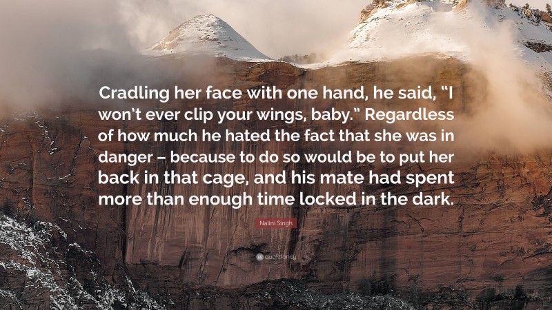 Nalini Singh Quote: “Cradling her face with one hand, he said, “I won’t ever clip your wings, baby.” Regardless of how much he hated the fact that she was in danger – because to do so would be to put her back in that cage, and his mate had spent more than enough time locked in the dark.”
