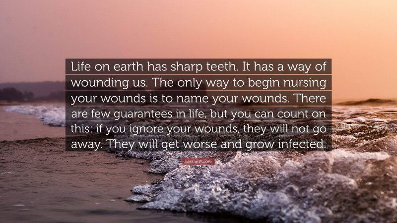 Lecrae Moore Quote: “Life on earth has sharp teeth. It has a way of wounding us. The only way to begin nursing your wounds is to name your wounds. There are few guarantees in life, but you can count on this: if you ignore your wounds, they will not go away. They will get worse and grow infected.”