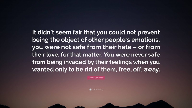 Diane Johnson Quote: “It didn’t seem fair that you could not prevent being the object of other people’s emotions, you were not safe from their hate – or from their love, for that matter. You were never safe from being invaded by their feelings when you wanted only to be rid of them, free, off, away.”