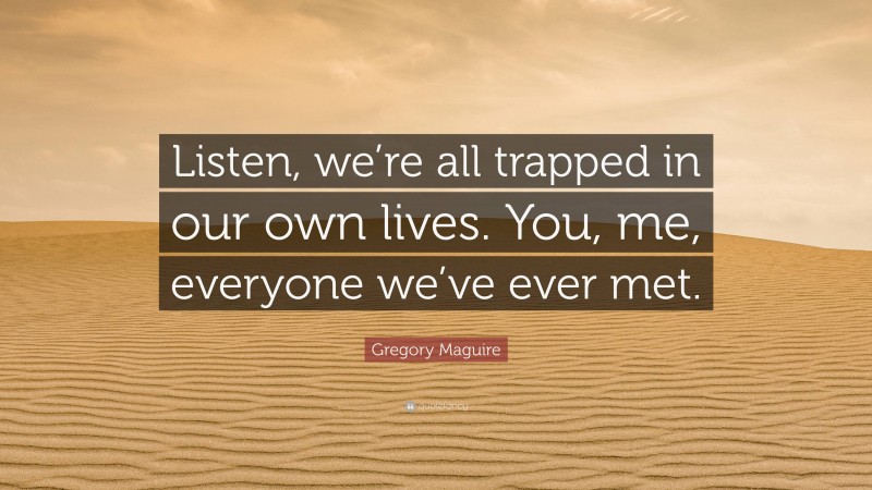 Gregory Maguire Quote: “Listen, we’re all trapped in our own lives. You, me, everyone we’ve ever met.”