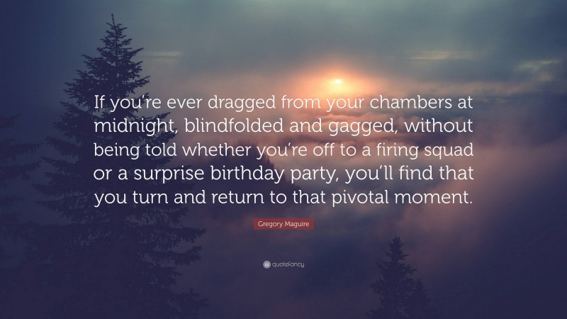 Gregory Maguire Quote: “If you’re ever dragged from your chambers at midnight, blindfolded and gagged, without being told whether you’re off to a firing squad or a surprise birthday party, you’ll find that you turn and return to that pivotal moment.”