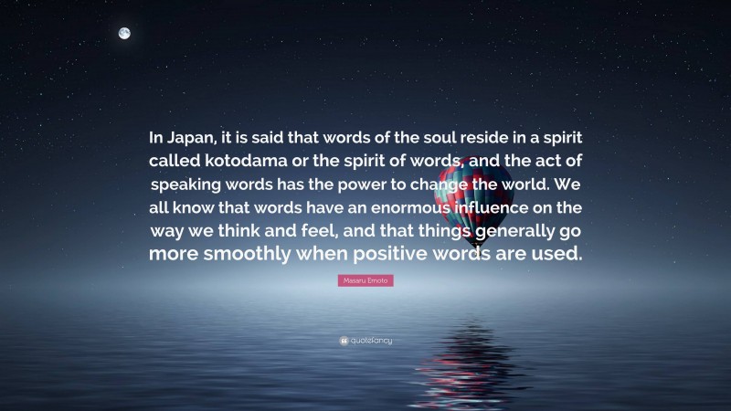 Masaru Emoto Quote: “In Japan, it is said that words of the soul reside in a spirit called kotodama or the spirit of words, and the act of speaking words has the power to change the world. We all know that words have an enormous influence on the way we think and feel, and that things generally go more smoothly when positive words are used.”