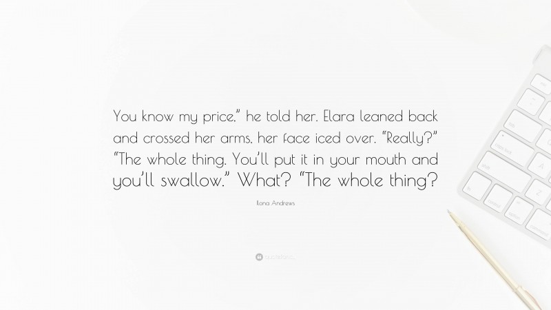 Ilona Andrews Quote: “You know my price,” he told her. Elara leaned back and crossed her arms, her face iced over. “Really?” “The whole thing. You’ll put it in your mouth and you’ll swallow.” What? “The whole thing?”