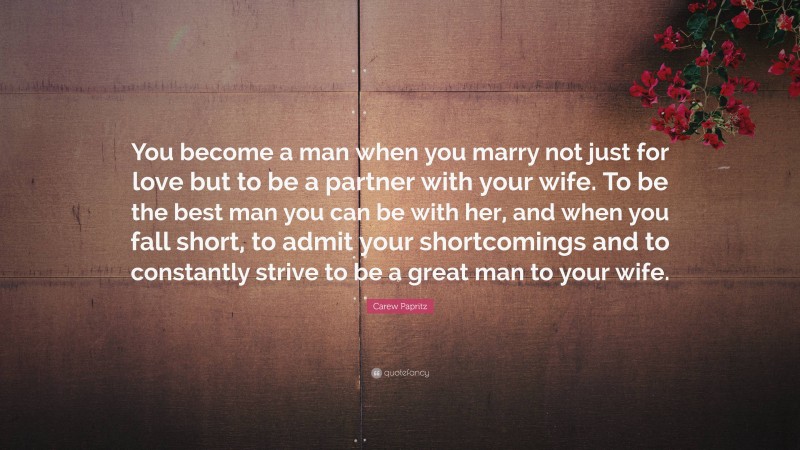 Carew Papritz Quote: “You become a man when you marry not just for love but to be a partner with your wife. To be the best man you can be with her, and when you fall short, to admit your shortcomings and to constantly strive to be a great man to your wife.”
