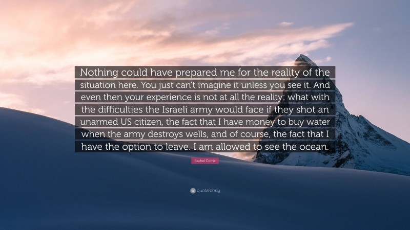 Rachel Corrie Quote: “Nothing could have prepared me for the reality of the situation here. You just can’t imagine it unless you see it. And even then your experience is not at all the reality: what with the difficulties the Israeli army would face if they shot an unarmed US citizen, the fact that I have money to buy water when the army destroys wells, and of course, the fact that I have the option to leave. I am allowed to see the ocean.”