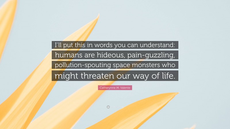 Catherynne M. Valente Quote: “I’ll put this in words you can understand: humans are hideous, pain-guzzling, pollution-spouting space monsters who might threaten our way of life.”