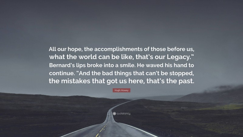 Hugh Howey Quote: “All our hope, the accomplishments of those before us, what the world can be like, that’s our Legacy.” Bernard’s lips broke into a smile. He waved his hand to continue. “And the bad things that can’t be stopped, the mistakes that got us here, that’s the past.”