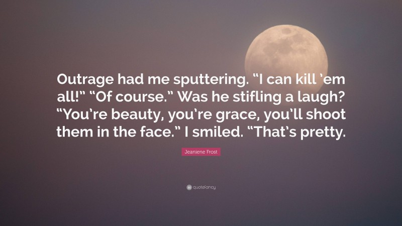 Jeaniene Frost Quote: “Outrage had me sputtering. “I can kill ’em all!” “Of course.” Was he stifling a laugh? “You’re beauty, you’re grace, you’ll shoot them in the face.” I smiled. “That’s pretty.”