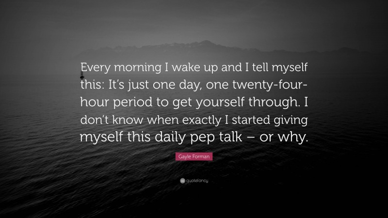 Gayle Forman Quote: “Every morning I wake up and I tell myself this: It’s just one day, one twenty-four-hour period to get yourself through. I don’t know when exactly I started giving myself this daily pep talk – or why.”