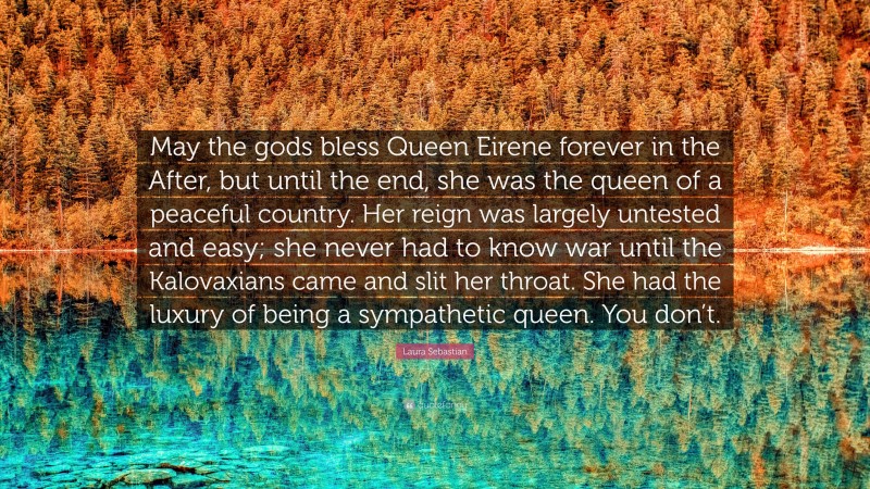 Laura Sebastian Quote: “May the gods bless Queen Eirene forever in the After, but until the end, she was the queen of a peaceful country. Her reign was largely untested and easy; she never had to know war until the Kalovaxians came and slit her throat. She had the luxury of being a sympathetic queen. You don’t.”