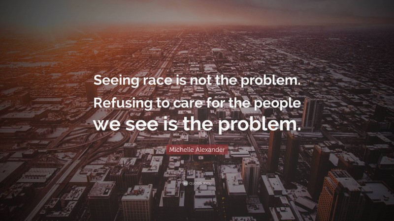 Michelle Alexander Quote: “Seeing race is not the problem. Refusing to care for the people we see is the problem.”