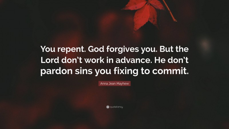 Anna Jean Mayhew Quote: “You repent. God forgives you. But the Lord don’t work in advance. He don’t pardon sins you fixing to commit.”