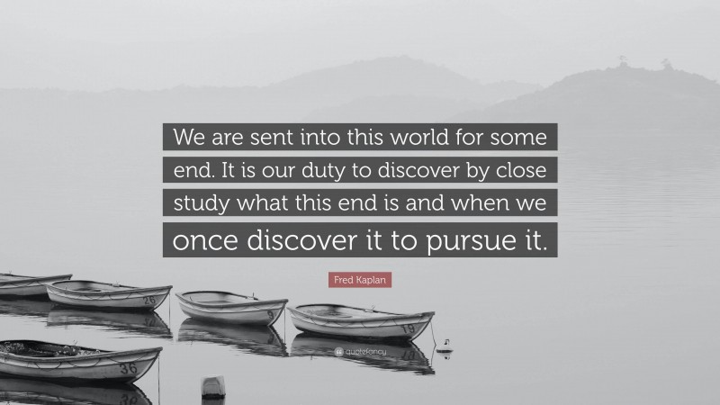Fred Kaplan Quote: “We are sent into this world for some end. It is our duty to discover by close study what this end is and when we once discover it to pursue it.”
