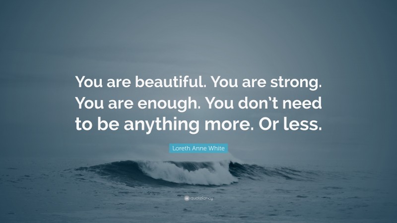 Loreth Anne White Quote: “You are beautiful. You are strong. You are enough. You don’t need to be anything more. Or less.”