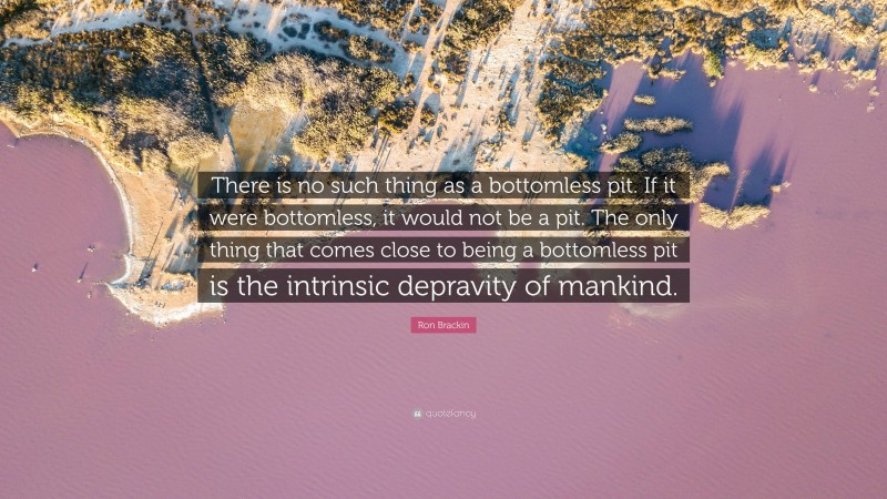 Ron Brackin Quote: “There is no such thing as a bottomless pit. If it were bottomless, it would not be a pit. The only thing that comes close to being a bottomless pit is the intrinsic depravity of mankind.”