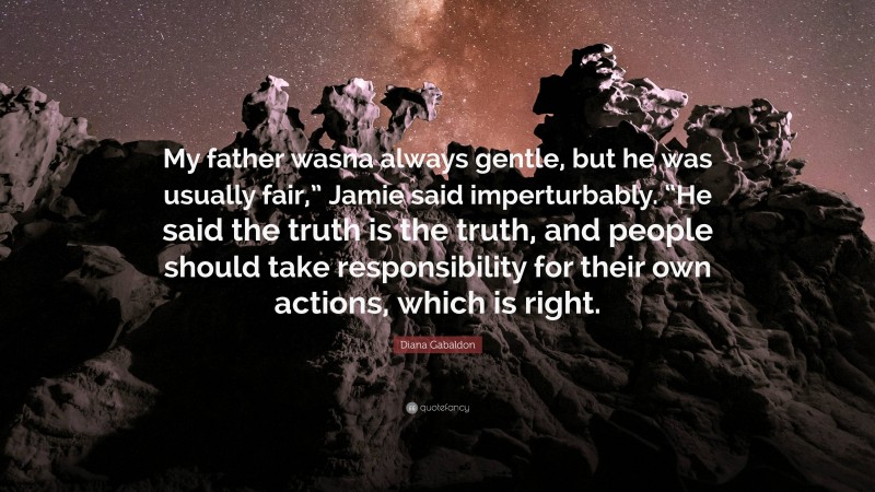 Diana Gabaldon Quote: “My father wasna always gentle, but he was usually fair,” Jamie said imperturbably. “He said the truth is the truth, and people should take responsibility for their own actions, which is right.”