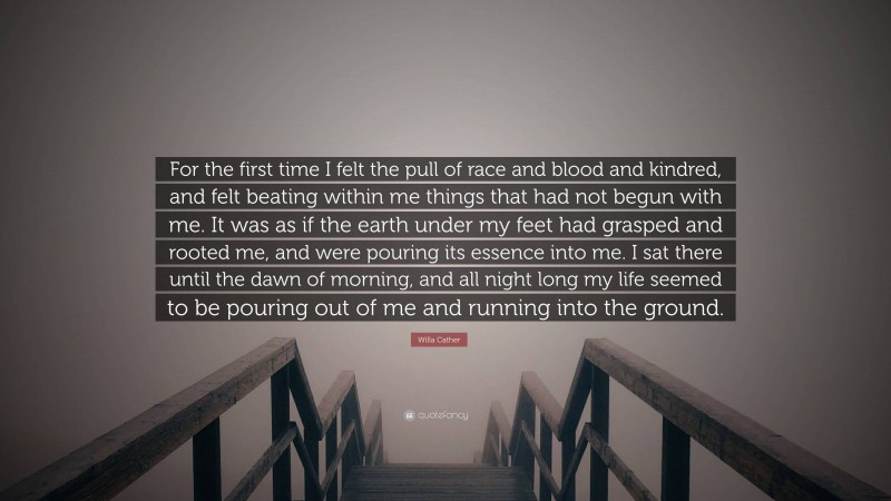 Willa Cather Quote: “For the first time I felt the pull of race and blood and kindred, and felt beating within me things that had not begun with me. It was as if the earth under my feet had grasped and rooted me, and were pouring its essence into me. I sat there until the dawn of morning, and all night long my life seemed to be pouring out of me and running into the ground.”