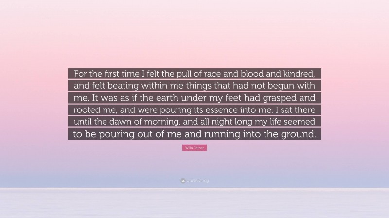 Willa Cather Quote: “For the first time I felt the pull of race and blood and kindred, and felt beating within me things that had not begun with me. It was as if the earth under my feet had grasped and rooted me, and were pouring its essence into me. I sat there until the dawn of morning, and all night long my life seemed to be pouring out of me and running into the ground.”