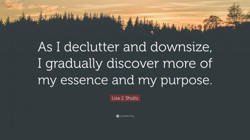 Lisa J. Shultz Quote: “As I declutter and downsize, I gradually discover more of my essence and my purpose.”