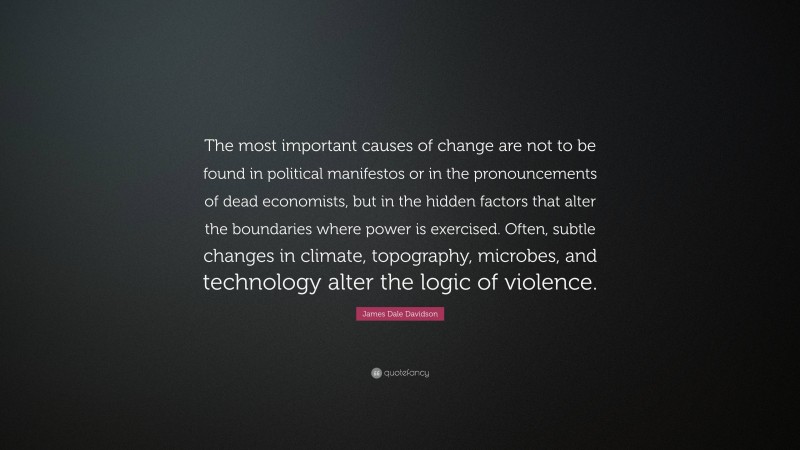 James Dale Davidson Quote: “The most important causes of change are not to be found in political manifestos or in the pronouncements of dead economists, but in the hidden factors that alter the boundaries where power is exercised. Often, subtle changes in climate, topography, microbes, and technology alter the logic of violence.”