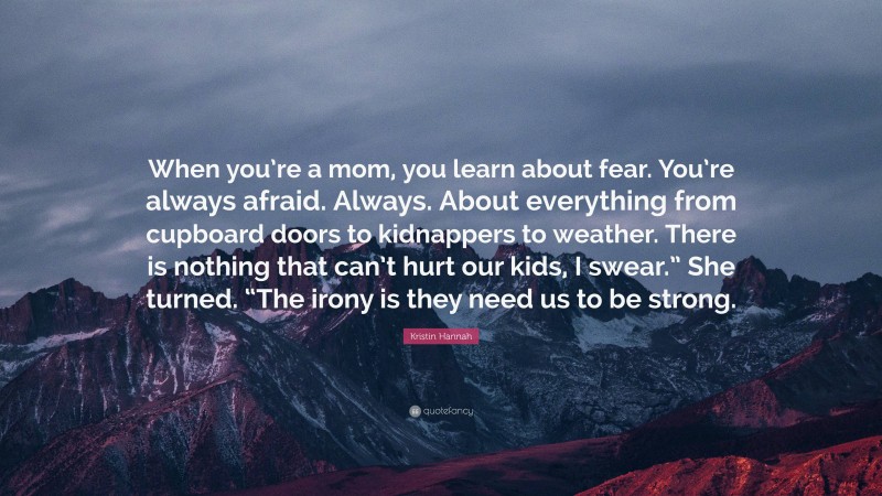 Kristin Hannah Quote: “When you’re a mom, you learn about fear. You’re always afraid. Always. About everything from cupboard doors to kidnappers to weather. There is nothing that can’t hurt our kids, I swear.” She turned. “The irony is they need us to be strong.”