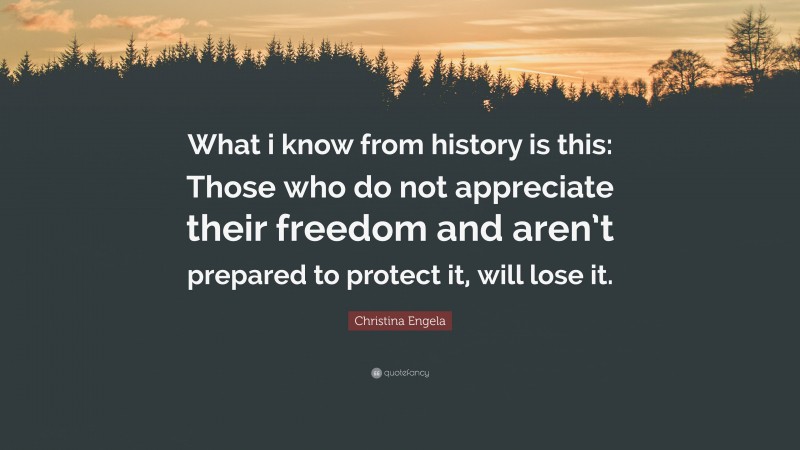 Christina Engela Quote: “What i know from history is this: Those who do not appreciate their freedom and aren’t prepared to protect it, will lose it.”